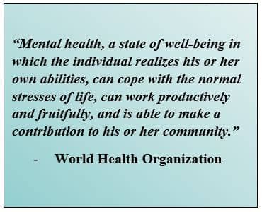 “Mental health, a state of well-being in which the individual realizes his or her own abilities, can cope with the normal stresses of life, can work productively and fruitfully, and is able to make a contribution to his or her community.” - World Health Organization