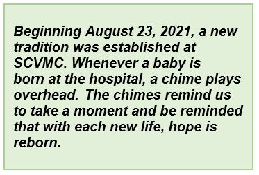 Beginning August 23, 2021, a new tradition was established at SCVMC. Whenever a baby is born at the hospital, a chime plays overhead.  The chimes remind us to take a moment and be reminded that with each new life, hope is reborn.